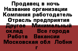 Продавец в ночь › Название организации ­ Компания-работодатель › Отрасль предприятия ­ Другое › Минимальный оклад ­ 1 - Все города Работа » Вакансии   . Московская обл.,Лобня г.